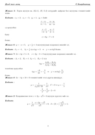 Dääd too lekc S.Ba¶rbaatar
Ji²ää 5: Xäräw ²uluun n´ A(2; 1), B(−5; 2) cägüüdiïg daïrsan bol ²uluuny täg²itgäliïg
zoxio.
Bodolt : x1 = 2; x2 = −5; y1 = 1; y2 = 2-iïg
x − x1
x2 − x1
=
y − y1
y2 − y1
-d orluulbal
x − 2
−5 − 2
=
y − 1
2 − 1
buµu
x + 6y − 7 = 0
bolno.
Ji²ää 6: y = −x + 5, y = 1
2
x + 4 ²uluunuudyn xoorondox öncgiïg ol.
Bodolt : k1 = −1, k2 = 1
2
tul tgϕ = 3 ⇒ ϕ = arctg3 bolno.
Ji²ää 7: 2x + 4y + 5 = 0, x + 2y − 3 = 0 ²uluunuudyn xoorondox öncgiïg ol.
Bodolt : A1 = 2, B1 = 4 A2 = 1, B2 = 2 tul
tgϕ =
A1B2 − B1A2
A1A2 − B1B2
tom³ëond orluulbal
tgϕ =
−6
10
= −
3
5
⇒ ϕ = arctg −
3
5
bolno.
Ji²ää 8: 3x − 4y + 10 = 0 täg²itgäliïg ägäl dürsäd ²iljüül.
Bodolt :
µ =
1
±
√
9 + 16
=
1
±5
; C > 0 ⇒ µ = −
1
5
−
3
5
x +
4
5
y − 2 = 0
Ji²ää 9: Koordinatyn äxääs x + 2y −
√
5 = 0 ²uluun xürtläx zaïg ol.
Bodolt:
µ =
1
√
5
;
x + 2y −
√
5
√
5
= 0; d = |δ| =
−
√
5
√
5
= 1;
4
 