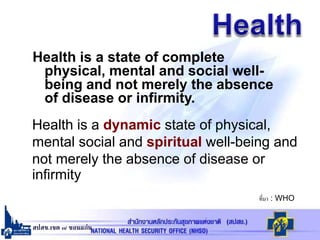 สปสช.เขต ๗ ขอนแก่น
Health is a state of complete
physical, mental and social well-
being and not merely the absence
of disease or infirmity.
ที่มา : WHO
Health is a dynamic state of physical,
mental social and spiritual well-being and
not merely the absence of disease or
infirmity
 