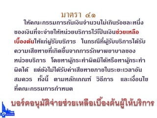 มาตรา ๔๑
ให้คณะกรรมการกันเงินจานวนไม่เกินร้อยละหนึ่ง
ของเงินที่จะจ่ายให้หน่วยบริการไว้เป็ นเงินช่วยเหลือ
เบื้องต้นให้แก่ผู้รับบริการ ในกรณีที่ผู้รับบริการได้รับ
ความเสียหายที่เกิดขึ้นจากการรักษาพยาบาลของ
หน่วยบริการ โดยหาผู้กระทาผิดมิได้หรือหาผู้กระทา
ผิดได้ แต่ยังไม่ได้รับค่าเสียหายภายในระยะเวลาอัน
สมควร ทั้งนี้ ตามหลักเกณฑ์ วิธีการ และเงื่อนไข
ที่คณะกรรมการกาหนด
 