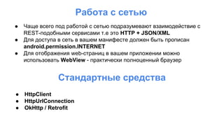 Работа с сетью
● Чаще всего под работой с сетью подразумевают взаимодействие с
REST-подобными сервисами т.е это HTTP + JSON/XML
● Для доступа в сеть в вашем манифесте должен быть прописан
android.permission.INTERNET
● Для отображения web-страниц в вашем приложении можно
использовать WebView - практически полноценный браузер
Стандартные средства
● HttpClient
● HttpUrlConnection
● OkHttp / Retrofit
 