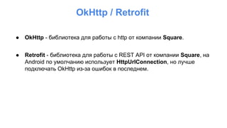 ● OkHttp - библиотека для работы с http от компании Square.
● Retrofit - библиотека для работы с REST API от компании Square, на
Android по умолчанию использует HttpUrlConnection, но лучше
подключать OkHttp из-за ошибок в последнем.
OkHttp / Retrofit
 