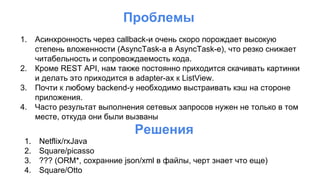 Проблемы
1. Асинхронность через callback-и очень скоро порождает высокую
степень вложенности (AsyncTask-а в AsyncTask-e), что резко снижает
читабельность и сопровождаемость кода.
2. Кроме REST API, нам также постоянно приходится скачивать картинки
и делать это приходится в adapter-ах к ListView.
3. Почти к любому backend-у необходимо выстраивать кэш на стороне
приложения.
4. Часто результат выполнения сетевых запросов нужен не только в том
месте, откуда они были вызваны
Решения
1. Netflix/rxJava
2. Square/picasso
3. ??? (ORM*, сохранние json/xml в файлы, черт знает что еще)
4. Square/Otto
 