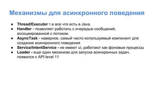 Механизмы для асинхронного поведения
● Thread/Executor т.е все что есть в Java.
● Handler - позволяет работать с очередью сообщений,
ассоциированной с потоком.
● AsyncTask - наверное, самый часто используемый компонент для
создания асинхронного поведения
● Service/IntentService - не имеют ui, работают как фоновые процессы
● Loader - еще один механизм для запуска асинхронных задач,
появился с API level 11
 
