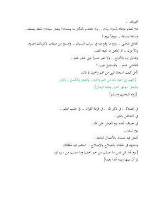 ‫مهومك‬..
‫بأفكار‬ ‫تتشاءم‬ ‫وال‬ .. ‫لت‬‫و‬ ‫ان‬‫ز‬‫بأح‬ ‫ادك‬‫ؤ‬‫ف‬ ‫حتطم‬ ‫فال‬‫وجدت‬ ‫ما‬!.. ‫بلحظة‬ ‫حلظة‬ ‫حياتك‬ ‫وعش‬
‫بيوم‬ ً‫ا‬‫ويوم‬ .. ‫بساعة‬ ‫وساعة‬!
‫امسح‬‫و‬ .. ‫النسيان‬ ‫اب‬‫ر‬‫س‬ ‫يف‬ ‫فيه‬ ‫وقع‬ ‫ما‬ ِ‫ارم‬‫و‬ .. ‫املاضي‬ ‫جتاهل‬‫اهلموم‬ ‫ياتك‬‫ر‬‫ذك‬ ‫صفات‬ ‫من‬
‫الغد‬ ‫خيبئه‬ ‫ما‬ ‫جتاهل‬ ‫مث‬ .. ‫ان‬‫ز‬‫األح‬‫و‬..
‫وتفاءل‬‫وال‬ .. ‫اح‬‫ر‬‫باألف‬ ‫فيه‬‫عليه‬ ‫تقف‬ ‫حىت‬ً‫ا‬‫ر‬‫جس‬ ‫تعرب‬..
‫غيب‬ ‫املستقبل‬‫و‬ .. ‫عدم‬ ‫فاملاضي‬!
‫قال‬ ‫إذ‬ ‫احلزن‬‫و‬ ‫اهلم‬ ‫من‬ ‫النيب‬ ‫استعاذ‬ ‫كيف‬‫تأمل‬:
}‫اجلنب‬‫و‬ ، ‫الكسل‬‫و‬ ‫العجز‬‫و‬ ، ‫احلزن‬‫و‬ ‫اهلم‬ ‫من‬ ‫بك‬ ‫أعوذ‬ ‫إين‬ ‫اللهم‬
‫الرجال‬ ‫وغلبة‬ ‫الدين‬ ‫وقهر‬ ، ‫البخل‬‫و‬{
]‫ومسلم‬ ‫البخاري‬ ‫اه‬‫و‬‫ر‬[
.. ‫هللا‬ ‫ذكر‬ ‫يف‬ .. ‫الصالة‬ ‫يف‬‫العلم‬ ‫طلب‬ ‫يف‬ .. ‫القرآن‬ ‫اءة‬‫ر‬‫ق‬ ‫يف‬..
‫باخلري‬ ‫التشاغل‬ ‫يف‬..
‫هللا‬ ‫على‬ ‫العرض‬ ‫يوم‬ ‫جتده‬ ‫معروف‬ ‫يف‬..
‫تسعد‬ ‫يوم‬..
‫النافعة‬ ‫باألعمال‬ ‫نفسك‬ ‫فيه‬ ‫أشغل‬..
‫حلظاتك‬ ‫فيه‬ ‫استثمر‬ .. ‫اإلصالح‬‫و‬ ‫بالصالح‬ ‫حلظاته‬ ‫يف‬ ‫اجتهد‬‫و‬
]‫تود‬ ‫سوء‬ ‫من‬ ‫عملت‬ ‫وما‬ ‫ا‬‫ر‬‫حمض‬ ‫خري‬ ‫من‬ ‫عملت‬ ‫ما‬ ‫نفس‬ ‫كل‬‫جتد‬ ‫يوم‬
‫أ‬ ‫لو‬‫بعيدا‬ ‫أمدا‬ ‫وبينه‬ ‫بينها‬ ‫ن‬[
 