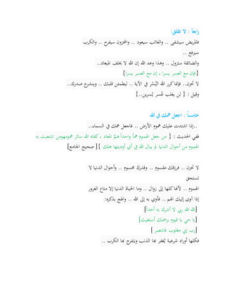 ‫تقلق‬ ‫ال‬ : ‫ا‬‫ا‬‫ابع‬‫ر‬:
.. ‫سيعود‬ ‫الغائب‬‫و‬ .. ‫سيشفى‬ ‫يض‬‫ر‬‫فامل‬‫الكرب‬‫و‬ .. ‫ح‬‫سيفر‬ ‫احملزون‬‫و‬
‫سريفع‬..
‫امليعاد‬ ‫خيلف‬ ‫ال‬ ‫هللا‬ ‫إن‬ ‫هللا‬ ‫وعد‬ ‫وهذا‬ .. ‫ستزول‬ ‫الضائقة‬‫و‬..
}‫ا‬‫ر‬‫يس‬ ‫العسر‬ ‫مع‬ ‫إن‬ ، ‫ا‬‫ر‬‫يس‬ ‫العسر‬ ‫مع‬ ‫فإن‬{
‫صدرك‬ ‫ح‬‫وينشر‬ .. ‫قلبك‬ ‫ليطمئن‬ .. ‫اآلية‬ ‫يف‬ ‫ر‬ْ‫س‬ُ‫الي‬ ‫هللا‬ ‫كرر‬‫فإمنا‬ ..‫حتزن‬ ‫ال‬..
‫ين‬‫ر‬‫س‬ُ‫ي‬ ‫سر‬ُ‫ع‬ ‫يغلب‬ ‫لن‬ { : ‫وقيل‬..{
‫هللا‬ ‫يف‬ ‫مهك‬ ‫اجعل‬ : ‫ا‬‫خامسا‬
..‫السماء‬ ‫يف‬ ‫مهك‬ ‫فاجعل‬ .. ‫األرض‬ ‫مهوم‬ ‫عليك‬ ‫اشتدت‬ ‫إذا‬..
{ : ‫احلديث‬ ‫ففي‬‫به‬ ‫تشعبت‬ ‫مهومهومن‬ ‫سائر‬ ‫هللا‬ ‫كفاه‬، ‫املعاد‬ َّ‫ـم‬‫ه‬ً‫ا‬‫احد‬‫و‬ ً‫ا‬‫مه‬ ‫اهلموم‬ ‫جعل‬ ‫من‬
‫هلك‬ ‫أوديتها‬ ‫أي‬ ‫يف‬ ‫هللا‬ ‫يبال‬ ‫مل‬ ‫الدنيا‬ ‫ال‬‫و‬‫أح‬ ‫من‬ ‫اهلموم‬‫اجلامع‬ ‫صحيح‬ [}[
‫فرزق‬ .. ‫حتزن‬ ‫ال‬‫ال‬ ‫الدنيا‬ ‫ال‬‫و‬‫أح‬‫و‬ .. ‫حمسوم‬ ‫وقدرك‬ .. ‫مقسوم‬ ‫ك‬
‫تستحق‬
‫الغرور‬ ‫متاع‬ ‫إال‬ ‫الدنيا‬ ‫احلياة‬ ‫وما‬ .. ‫ال‬‫و‬‫ز‬ ‫إىل‬ ‫كلها‬‫ألهنا‬ .. ‫اهلموم‬
‫بذكره‬ ‫اهلج‬‫و‬ .. ‫هللا‬ ‫إىل‬ ‫به‬ ‫فأوي‬ .. ‫اهلم‬ ‫إليك‬ ‫آوى‬ ‫إذا‬:
]ً‫ا‬‫أحد‬ ‫به‬ ‫أشرك‬ ‫ال‬ ‫ريب‬ ‫هللا‬ ‫هللا‬[
]‫أستغيث‬ ‫برمحتك‬ ‫قيوم‬ ‫يا‬ ‫حي‬ ‫يا‬[
]‫مغلوب‬ ‫إين‬ ‫رب‬‫فانتصر‬[
‫الكرب‬ ‫هبا‬ ‫ج‬‫نفر‬َ‫وي‬ ‫الذنب‬ ‫هبا‬ ‫غفر‬ُ‫ي‬ ‫شرعية‬ ‫اد‬‫ر‬‫أو‬ ‫فكلها‬..
 