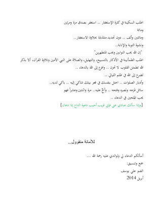 ‫تني‬‫ر‬‫وم‬ ‫مرة‬ ‫بصدق‬ ‫استغفر‬ .. ‫اإلستغفار‬ ‫كثرة‬ ‫يف‬ ‫السكينة‬ ‫اطلب‬
‫ومائة‬
‫االستغفار‬ ‫حبالوة‬ ‫متلذذة‬ ‫حتديد‬ ‫دون‬ .. ‫ألف‬‫و‬ ‫ومائتني‬..
‫اإلنابة‬‫و‬ ‫التوبة‬ ‫ونشوة‬..
"‫ين‬‫ر‬‫املتطه‬ ‫وحيب‬ ‫ابني‬‫و‬‫الت‬ ‫حيب‬ ‫هللا‬ ‫إن‬"
‫األذكار‬ ‫يف‬ ‫الطمأنينة‬ ‫اطلب‬،‫بالتسبيح‬،‫التهليل‬‫و‬‫وتالوة‬ ‫األمني‬ ‫النيب‬ ‫على‬ ‫الصالة‬‫و‬‫ا‬،‫لقرآن‬‫بذكر‬ ‫أال‬
‫بالدعاء‬ ‫هللا‬ ‫إىل‬ ‫ع‬‫افز‬‫و‬ .. ‫حتزن‬ ‫ال‬ ‫القلوب‬ ‫تطمئن‬ ‫هللا‬..
‫الليايل‬ ‫ظلم‬ ‫يف‬ ‫هللا‬ ‫إىل‬ ‫ع‬‫تضر‬..
‫لديه‬ ‫باكي‬ .. ‫إليه‬ ‫شاكي‬ ‫بيتك‬ ‫قعر‬ ‫يف‬ ‫بنفسك‬ ‫اختل‬ .. ‫ات‬‫و‬‫الصل‬ ‫أدبار‬‫و‬..
‫فهو‬ ً‫ا‬‫ر‬‫وعش‬ ‫اثنتني‬‫و‬ ‫مرة‬ ..‫عليه‬ ِّ‫أل‬‫و‬ .. ‫وفتحه‬ ‫صره‬َ‫ن‬‫و‬ ‫جه‬َ‫ر‬َ‫ـ‬‫ف‬ ‫سائل‬
‫الدعاء‬ ‫يف‬ ‫لحني‬
ُ
‫امل‬ ‫حيب‬..
}‫دعان‬ ‫إذا‬ ‫الداع‬ ‫دعوة‬ ‫أجيب‬ ‫يب‬‫ر‬‫ق‬ ‫فإين‬ ‫عين‬ ‫عبادي‬ ‫سألك‬ ‫وإذا‬{
...‫منقوول‬ ‫لألمانة‬
... ‫هللا‬ ‫رمحة‬ ‫عليه‬ ‫الدي‬‫و‬‫ل‬‫و‬ ‫يل‬ ‫الدعاء‬ ‫أسألكم‬
:‫وتنسيق‬ ‫مجع‬
‫يوسف‬ ‫علي‬ ‫الضو‬
‫يل‬‫ر‬‫أب‬4102
 