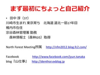 まず最初にちょっと自己紹介
• 田中 淳（37）
川崎市生まれ 東京育ち 北海道 道北一筋17年目
稚内市在住
宗谷森林管理署 勤務
森林情報士（森林GIS）取得
North Forest Meeting所属 http://nfm2012.blog.fc2.com/
Facebook http://www.facebook.com/jyun.tanaka
blog『山仕事』 http://denthor.exblog.jp
 