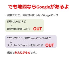 でも地図ならGoogleがあるよ
・便利だけど、実は便利じゃないGoogleマップ
印刷はOKだけど
↓
印刷物を配布したら
ウェブサイトに埋め込んでもいいけど
↓
スクリーンショットを貼ったら
規約でがんじがらめです…
OUT
OUT
 