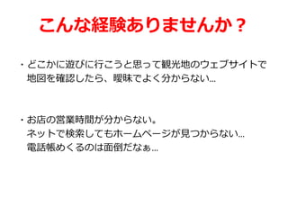 こんな経験ありませんか？
・どこかに遊びに行こうと思って観光地のウェブサイトで
地図を確認したら、曖昧でよく分からない…
・お店の営業時間が分からない。
ネットで検索してもホームページが見つからない…
電話帳めくるのは面倒だなぁ…
 