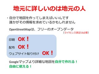 地元に詳しいのは地元の人
・自分で地図を作ってしまえばいいんです
誰かがその情報を求めているかもしれません
OpenStreetMapは、フリーのオープンデータ
（ライセンス表記は必要）
印刷 OK！
配布 OK！
ウェブサイト貼り付け OK！
Googleマップより詳細な地図を自分で作れる！
自由に使える！
 
