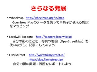 さらなる発展
・Wheelmap http://wheelmap.org/ja/map
OpenStreetMapのデータを使って車椅子が使える施設
をマッピング
・Localwiki Sapporo http://sapporo.localwiki.jp/
自分の街のことを、写真や地図（OpenStreetMap）も
使いながら、記事にしてみよう
・FixMyStreet http://www.fixmystreet.jp/
http://blog.fixmystreet.jp/
自分の街の問題・課題をレポートしよう
 