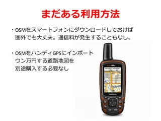 まだある利用方法
・OSMをスマートフォンにダウンロードしておけば
圏外でも大丈夫。通信料が発生することもなし。
・OSMをハンディGPSにインポート
ウン万円する道路地図を
別途購入する必要なし
 