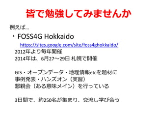 皆で勉強してみませんか
例えば…
・FOSS4G Hokkaido
https://sites.google.com/site/foss4ghokkaido/
2012年より毎年開催
2014年は、6月27～29日 札幌で開催
GIS・オープンデータ・地理情報etcを題材に
事例発表・ハンズオン（実習）
懇親会（ある意味メイン）を行っている
3日間で、約250名が集まり、交流し学び合う
 