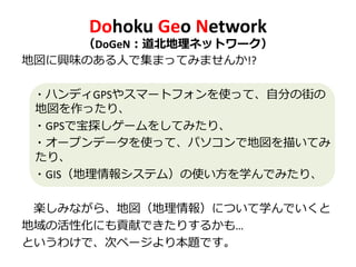 Dohoku Geo Network
（DoGeN：道北地理ネットワーク）
地図に興味のある人で集まってみませんか!?
・ハンディGPSやスマートフォンを使って、自分の街の
地図を作ったり、
・GPSで宝探しゲームをしてみたり、
・オープンデータを使って、パソコンで地図を描いてみ
たり、
・GIS（地理情報システム）の使い方を学んでみたり、
楽しみながら、地図（地理情報）について学んでいくと
地域の活性化にも貢献できたりするかも…
というわけで、次ページより本題です。
 
