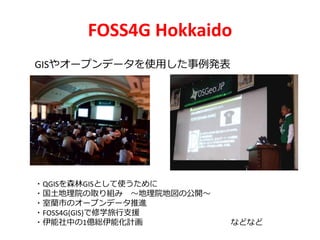FOSS4G Hokkaido
GISやオープンデータを使用した事例発表
・QGISを森林GISとして使うために
・国土地理院の取り組み ～地理院地図の公開～
・室蘭市のオープンデータ推進
・FOSS4G(GIS)で修学旅行支援
・伊能社中の1億総伊能化計画 などなど
 