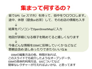 集まって何するの？
皆でGPS（or スマホ）を持って、街中をウロウロします。
途中、休憩（昼食orお茶）して、そのお店の情報も入手
↓
結果をパソコンでOpenStreetMapに入力
↓
地図が詳細になる様子を眺めてると嬉しくなります
OSMの編集方法の他、時間があれば、
このスライドでも紹介したようなオープンデータ、
OSMの具体的利用方法、GISについてなど
簡単なレクチャーが行えればよいかな、と思ってます
↓
今後どんな情報をOSMに反映していくか などなど
懇親会含め 話しあったりできたらいいなぁ
 