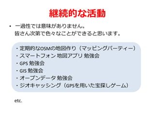継続的な活動
• 一過性では意味がありません。
皆さん次第で色々なことができると思います。
・定期的なOSMの地図作り（マッピングパーティー）
・スマートフォン 地図アプリ 勉強会
・GPS 勉強会
・GIS 勉強会
・オープンデータ 勉強会
・ジオキャッシング（GPSを用いた宝探しゲーム）
etc.
 
