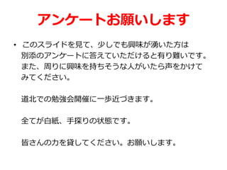 アンケートお願いします
• このスライドを見て、少しでも興味が湧いた方は
別添のアンケートに答えていただけると有り難いです。
また、周りに興味を持ちそうな人がいたら声をかけて
みてください。
道北での勉強会開催に一歩近づきます。
全てが白紙、手探りの状態です。
皆さんの力を貸してください。お願いします。
 