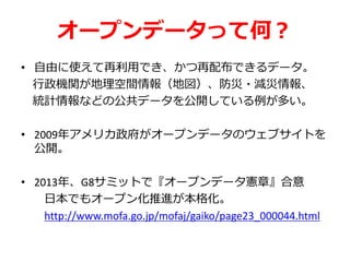 オープンデータって何？
• 自由に使えて再利用でき、かつ再配布できるデータ。
行政機関が地理空間情報（地図）、防災・減災情報、
統計情報などの公共データを公開している例が多い。
• 2009年アメリカ政府がオープンデータのウェブサイトを
公開。
• 2013年、G8サミットで『オープンデータ憲章』合意
日本でもオープン化推進が本格化。
http://www.mofa.go.jp/mofaj/gaiko/page23_000044.html
 