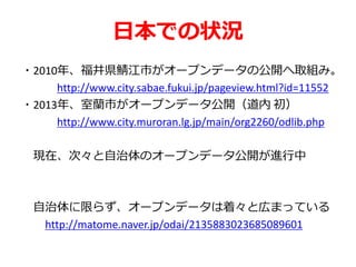 日本での状況
・2010年、福井県鯖江市がオープンデータの公開へ取組み。
http://www.city.sabae.fukui.jp/pageview.html?id=11552
・2013年、室蘭市がオープンデータ公開（道内 初）
http://www.city.muroran.lg.jp/main/org2260/odlib.php
現在、次々と自治体のオープンデータ公開が進行中
自治体に限らず、オープンデータは着々と広まっている
http://matome.naver.jp/odai/2135883023685089601
 
