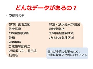 どんなデータがあるの？
• 室蘭市の例
都市計画現況図 津波・洪水浸水予測図
航空写真 津波避難路
AED設置事業所 土砂災害警戒区域
砂箱 がけ崩れ危険区域
避難場所
ゴミ袋等販売店
選挙ポスター掲示場
投票所
等々が申請の必要もなく、
自由に使える状態になっている
 