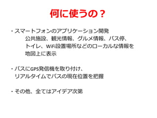 何に使うの？
・スマートフォンのアプリケーション開発
公共施設、観光情報、グルメ情報、バス停、
トイレ、WiFi設置場所などのローカルな情報を
地図上に表示
・バスにGPS発信機を取り付け、
リアルタイムでバスの現在位置を把握
・その他、全てはアイデア次第
 