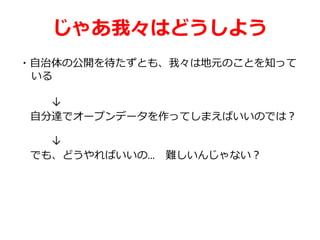 じゃあ我々はどうしよう
・自治体の公開を待たずとも、我々は地元のことを知って
いる
↓
自分達でオープンデータを作ってしまえばいいのでは？
↓
でも、どうやればいいの… 難しいんじゃない？
 
