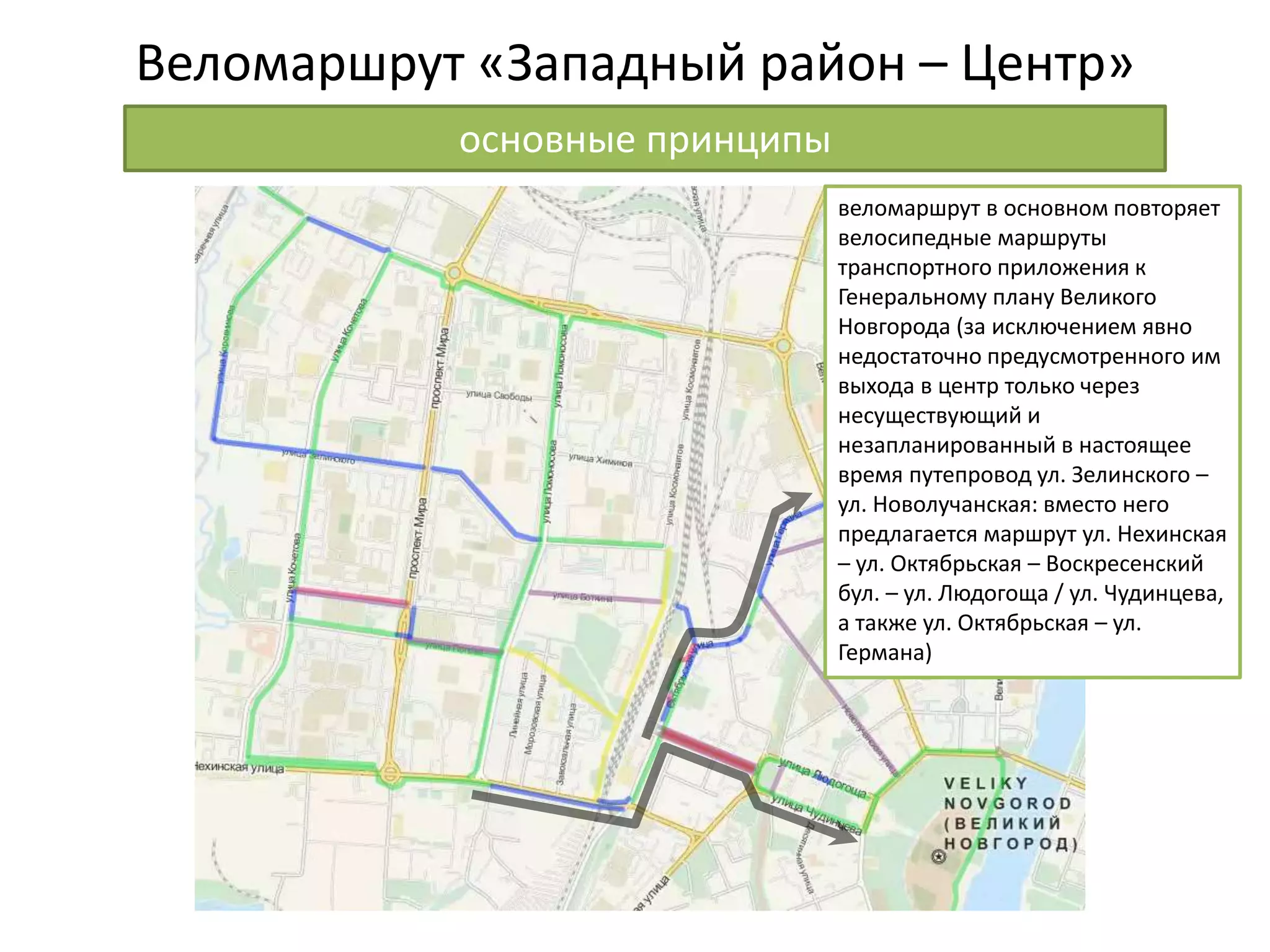 Веломаршрут «Западный район – Центр»
основные принципы
веломаршрут в основном повторяет
велосипедные маршруты
транспортного приложения к
Генеральному плану Великого
Новгорода (за исключением явно
недостаточно предусмотренного им
выхода в центр только через
несуществующий и
незапланированный в настоящее
время путепровод ул. Зелинского –
ул. Новолучанская: вместо него
предлагается маршрут ул. Нехинская
– ул. Октябрьская – Воскресенский
бул. – ул. Людогоща / ул. Чудинцева,
а также ул. Октябрьская – ул.
Германа)
 