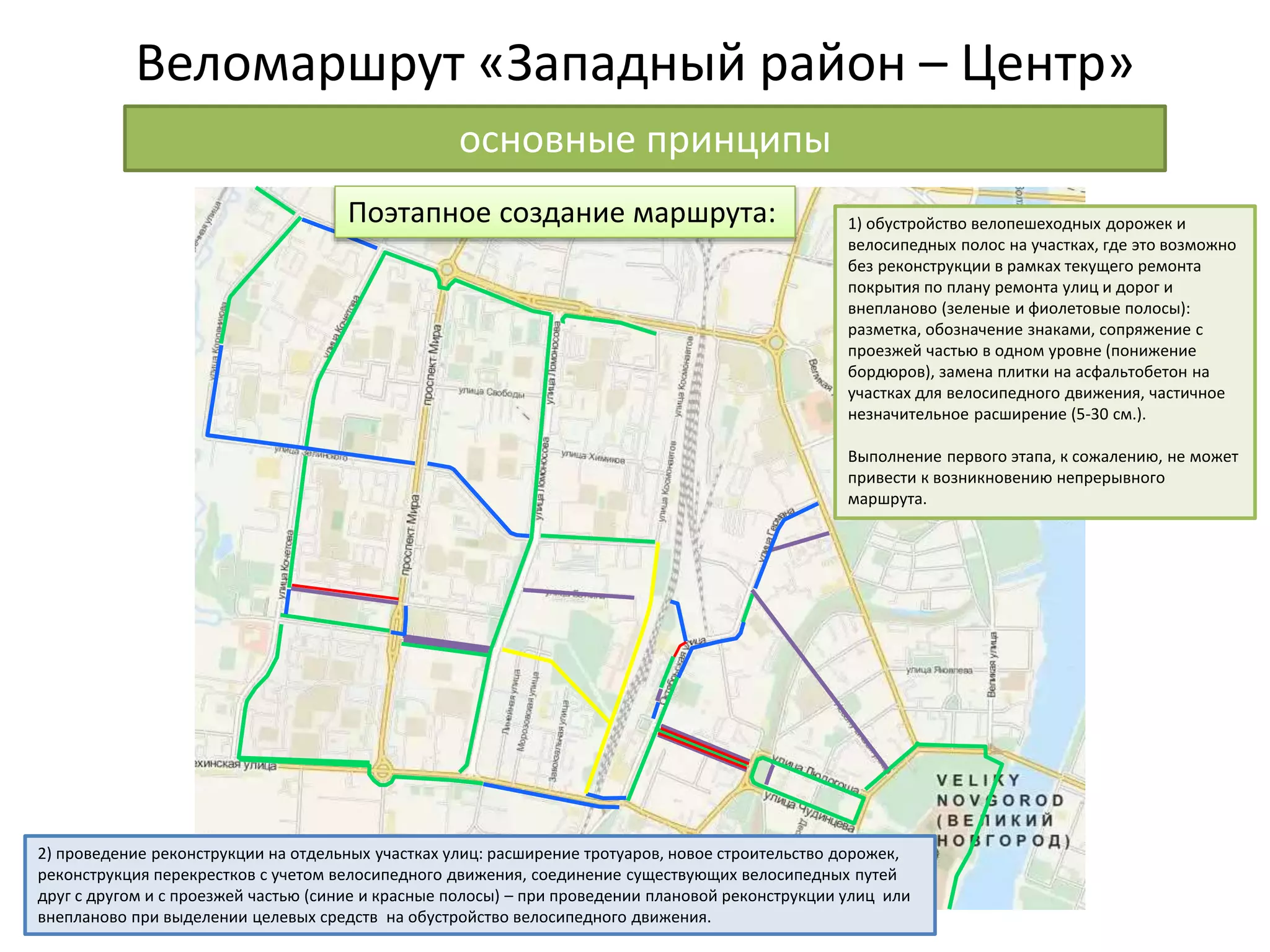 Веломаршрут «Западный район – Центр»
основные принципы
1) обустройство велопешеходных дорожек и
велосипедных полос на участках, где это возможно
без реконструкции в рамках текущего ремонта
покрытия по плану ремонта улиц и дорог и
внепланово (зеленые и фиолетовые полосы):
разметка, обозначение знаками, сопряжение с
проезжей частью в одном уровне (понижение
бордюров), замена плитки на асфальтобетон на
участках для велосипедного движения, частичное
незначительное расширение (5-30 см.).
Выполнение первого этапа, к сожалению, не может
привести к возникновению непрерывного
маршрута.
2) проведение реконструкции на отдельных участках улиц: расширение тротуаров, новое строительство дорожек,
реконструкция перекрестков с учетом велосипедного движения, соединение существующих велосипедных путей
друг с другом и с проезжей частью (синие и красные полосы) – при проведении плановой реконструкции улиц или
внепланово при выделении целевых средств на обустройство велосипедного движения.
Поэтапное создание маршрута:
 