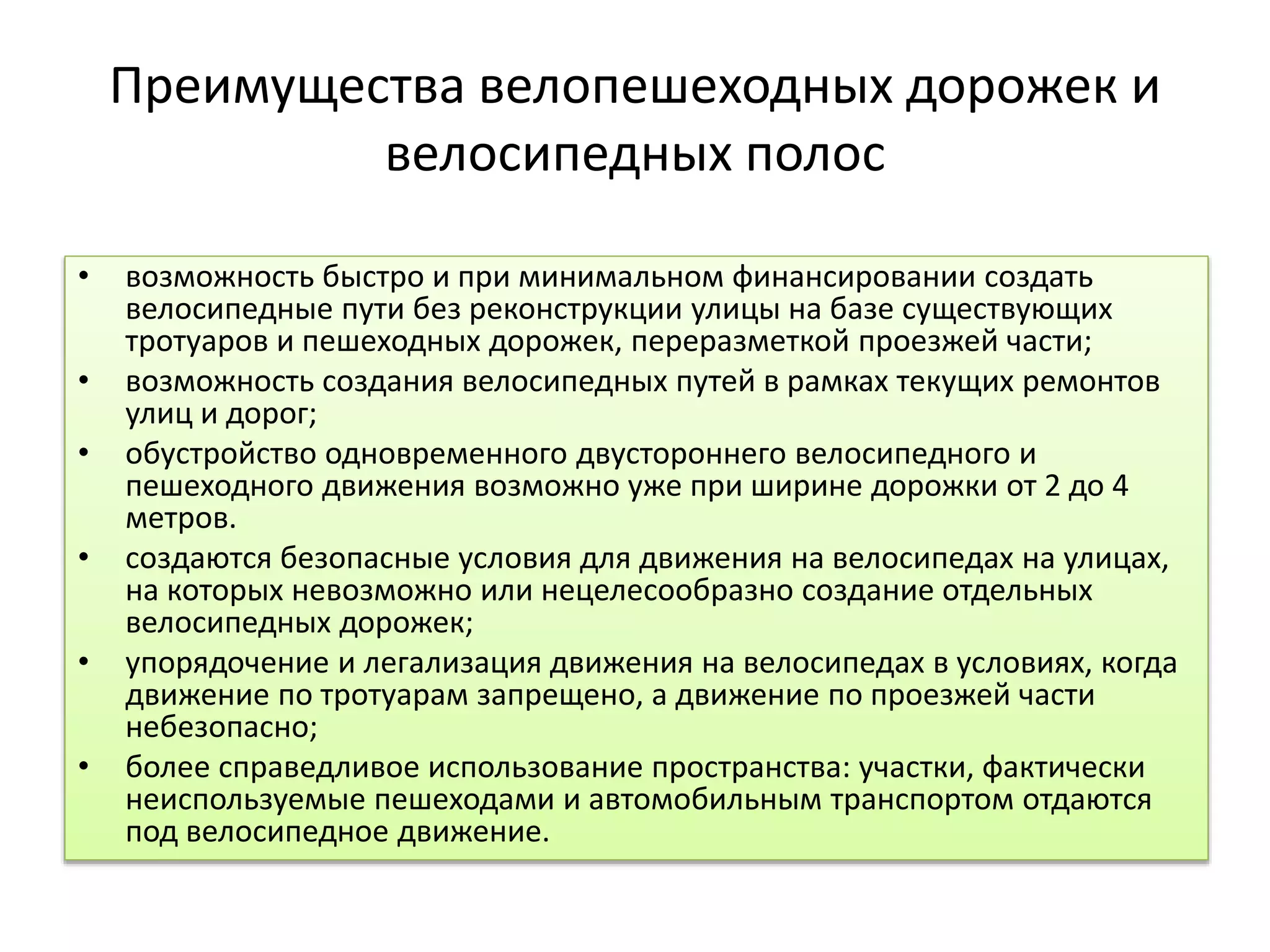 Преимущества велопешеходных дорожек и
велосипедных полос
• возможность быстро и при минимальном финансировании создать
велосипедные пути без реконструкции улицы на базе существующих
тротуаров и пешеходных дорожек, переразметкой проезжей части;
• возможность создания велосипедных путей в рамках текущих ремонтов
улиц и дорог;
• обустройство одновременного двустороннего велосипедного и
пешеходного движения возможно уже при ширине дорожки от 2 до 4
метров.
• создаются безопасные условия для движения на велосипедах на улицах,
на которых невозможно или нецелесообразно создание отдельных
велосипедных дорожек;
• упорядочение и легализация движения на велосипедах в условиях, когда
движение по тротуарам запрещено, а движение по проезжей части
небезопасно;
• более справедливое использование пространства: участки, фактически
неиспользуемые пешеходами и автомобильным транспортом отдаются
под велосипедное движение.
 