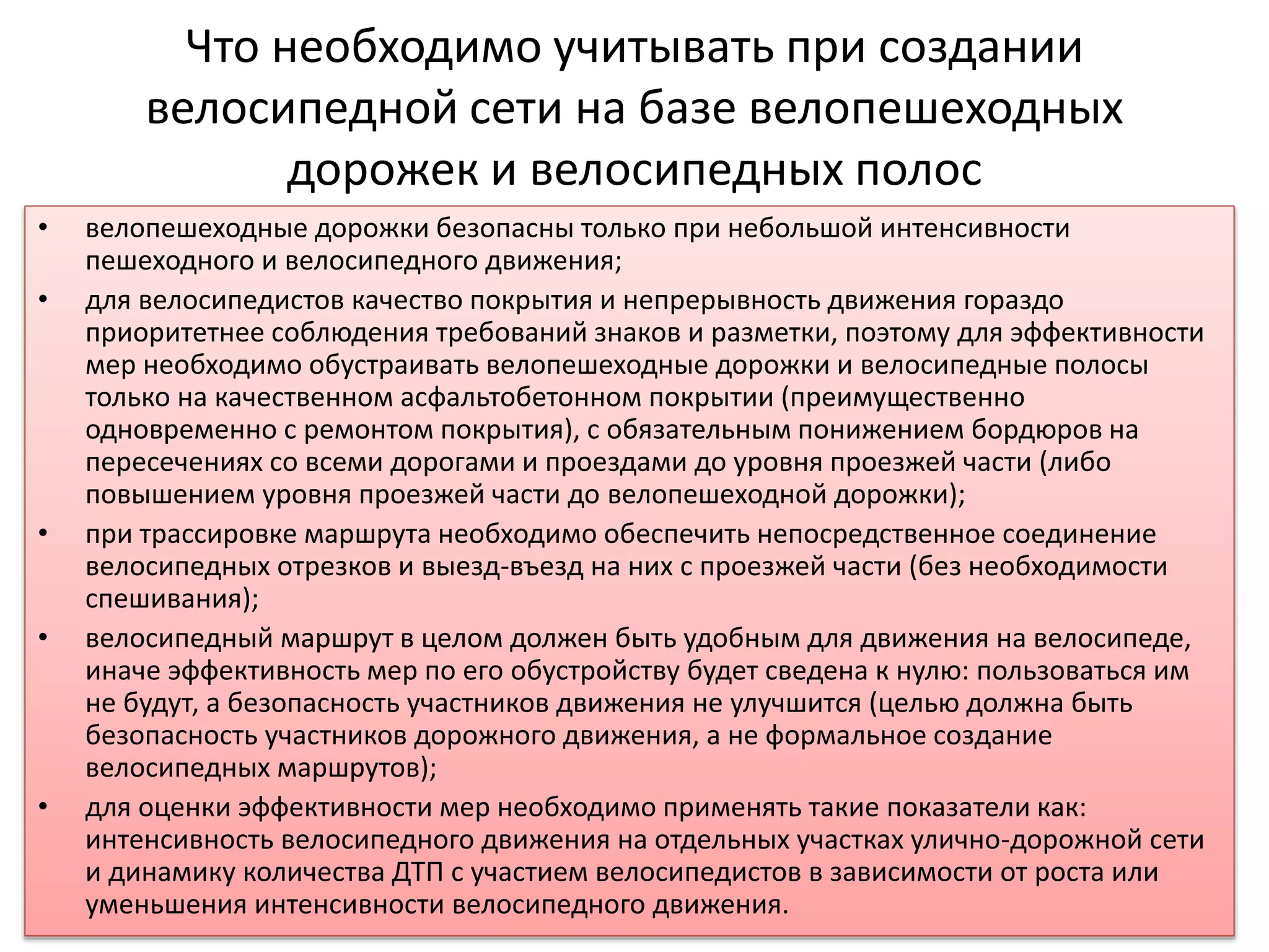 Что необходимо учитывать при создании
велосипедной сети на базе велопешеходных
дорожек и велосипедных полос
• велопешеходные дорожки безопасны только при небольшой интенсивности
пешеходного и велосипедного движения;
• для велосипедистов качество покрытия и непрерывность движения гораздо
приоритетнее соблюдения требований знаков и разметки, поэтому для эффективности
мер необходимо обустраивать велопешеходные дорожки и велосипедные полосы
только на качественном асфальтобетонном покрытии (преимущественно
одновременно с ремонтом покрытия), с обязательным понижением бордюров на
пересечениях со всеми дорогами и проездами до уровня проезжей части (либо
повышением уровня проезжей части до велопешеходной дорожки);
• при трассировке маршрута необходимо обеспечить непосредственное соединение
велосипедных отрезков и выезд-въезд на них с проезжей части (без необходимости
спешивания);
• велосипедный маршрут в целом должен быть удобным для движения на велосипеде,
иначе эффективность мер по его обустройству будет сведена к нулю: пользоваться им
не будут, а безопасность участников движения не улучшится (целью должна быть
безопасность участников дорожного движения, а не формальное создание
велосипедных маршрутов);
• для оценки эффективности мер необходимо применять такие показатели как:
интенсивность велосипедного движения на отдельных участках улично-дорожной сети
и динамику количества ДТП с участием велосипедистов в зависимости от роста или
уменьшения интенсивности велосипедного движения.
 