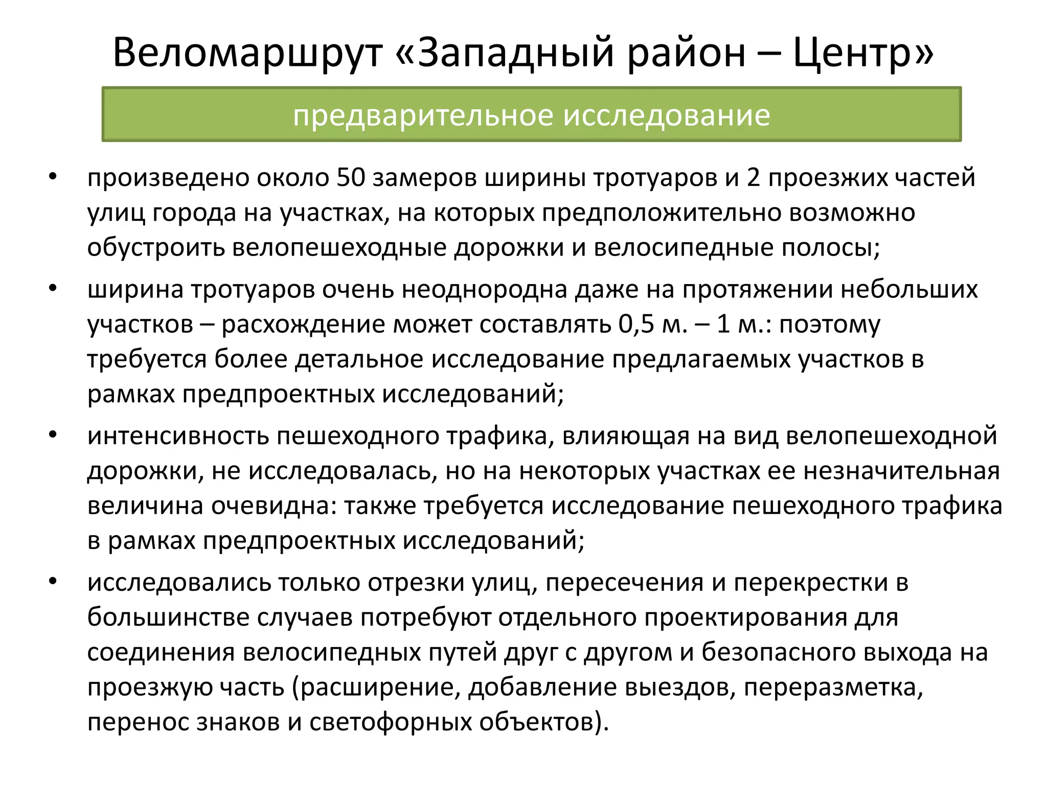 Веломаршрут «Западный район – Центр»
• произведено около 50 замеров ширины тротуаров и 2 проезжих частей
улиц города на участках, на которых предположительно возможно
обустроить велопешеходные дорожки и велосипедные полосы;
• ширина тротуаров очень неоднородна даже на протяжении небольших
участков – расхождение может составлять 0,5 м. – 1 м.: поэтому
требуется более детальное исследование предлагаемых участков в
рамках предпроектных исследований;
• интенсивность пешеходного трафика, влияющая на вид велопешеходной
дорожки, не исследовалась, но на некоторых участках ее незначительная
величина очевидна: также требуется исследование пешеходного трафика
в рамках предпроектных исследований;
• исследовались только отрезки улиц, пересечения и перекрестки в
большинстве случаев потребуют отдельного проектирования для
соединения велосипедных путей друг с другом и безопасного выхода на
проезжую часть (расширение, добавление выездов, переразметка,
перенос знаков и светофорных объектов).
предварительное исследование
 