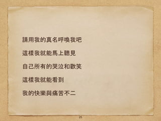 請用我的真名呼喚我吧
這樣我就能馬上聽見
自己所有的哭泣和歡笑
這樣我就能看到
我的快樂與痛苦不二
25
 