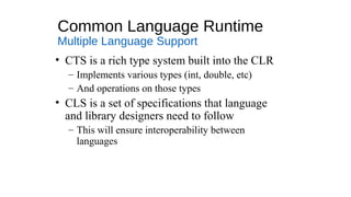 Common Language Runtime
Multiple Language Support
• CTS is a rich type system built into the CLR
– Implements various types (int, double, etc)
– And operations on those types
• CLS is a set of specifications that language
and library designers need to follow
– This will ensure interoperability between
languages
 