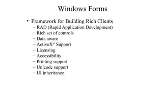 Windows Forms
• Framework for Building Rich Clients
– RAD (Rapid Application Development)
– Rich set of controls
– Data aware
– ActiveX®
Support
– Licensing
– Accessibility
– Printing support
– Unicode support
– UI inheritance
 
