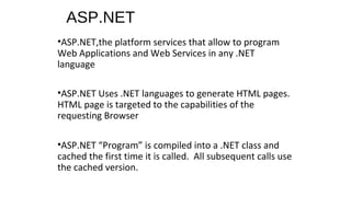 ASP.NET
•ASP.NET,the platform services that allow to program
Web Applications and Web Services in any .NET
language
•ASP.NET Uses .NET languages to generate HTML pages.
HTML page is targeted to the capabilities of the
requesting Browser
•ASP.NET “Program” is compiled into a .NET class and
cached the first time it is called. All subsequent calls use
the cached version.
 