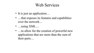 Web Services
• It is just an application…
• …that exposes its features and capabilities
over the network…
• …using XML…
• …to allow for the creation of powerful new
applications that are more than the sum of
their parts…
 