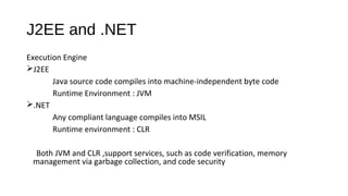 J2EE and .NET
Execution Engine
J2EE
Java source code compiles into machine-independent byte code
Runtime Environment : JVM
.NET
Any compliant language compiles into MSIL
Runtime environment : CLR
Both JVM and CLR ,support services, such as code verification, memory
management via garbage collection, and code security
 