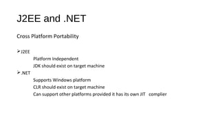 J2EE and .NET
Cross Platform Portability
J2EE
Platform Independent
JDK should exist on target machine
.NET
Supports Windows platform
CLR should exist on target machine
Can support other platforms provided it has its own JIT complier
 