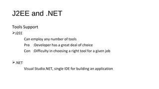 J2EE and .NET
Tools Support
J2EE
Can employ any number of tools
Pro :Developer has a great deal of choice
Con :Difficulty in choosing a right tool for a given job
.NET
Visual Studio.NET, single IDE for building an application
 