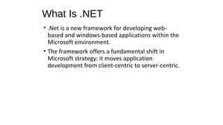 What Is .NET
• .Net is a new framework for developing web-
based and windows-based applications within the
Microsoft environment.
• The framework offers a fundamental shift in
Microsoft strategy: it moves application
development from client-centric to server-centric.
 