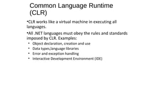 Common Language Runtime
(CLR)
•CLR works like a virtual machine in executing all
languages.
•All .NET languages must obey the rules and standards
imposed by CLR. Examples:
• Object declaration, creation and use
• Data types,language libraries
• Error and exception handling
• Interactive Development Environment (IDE)
 