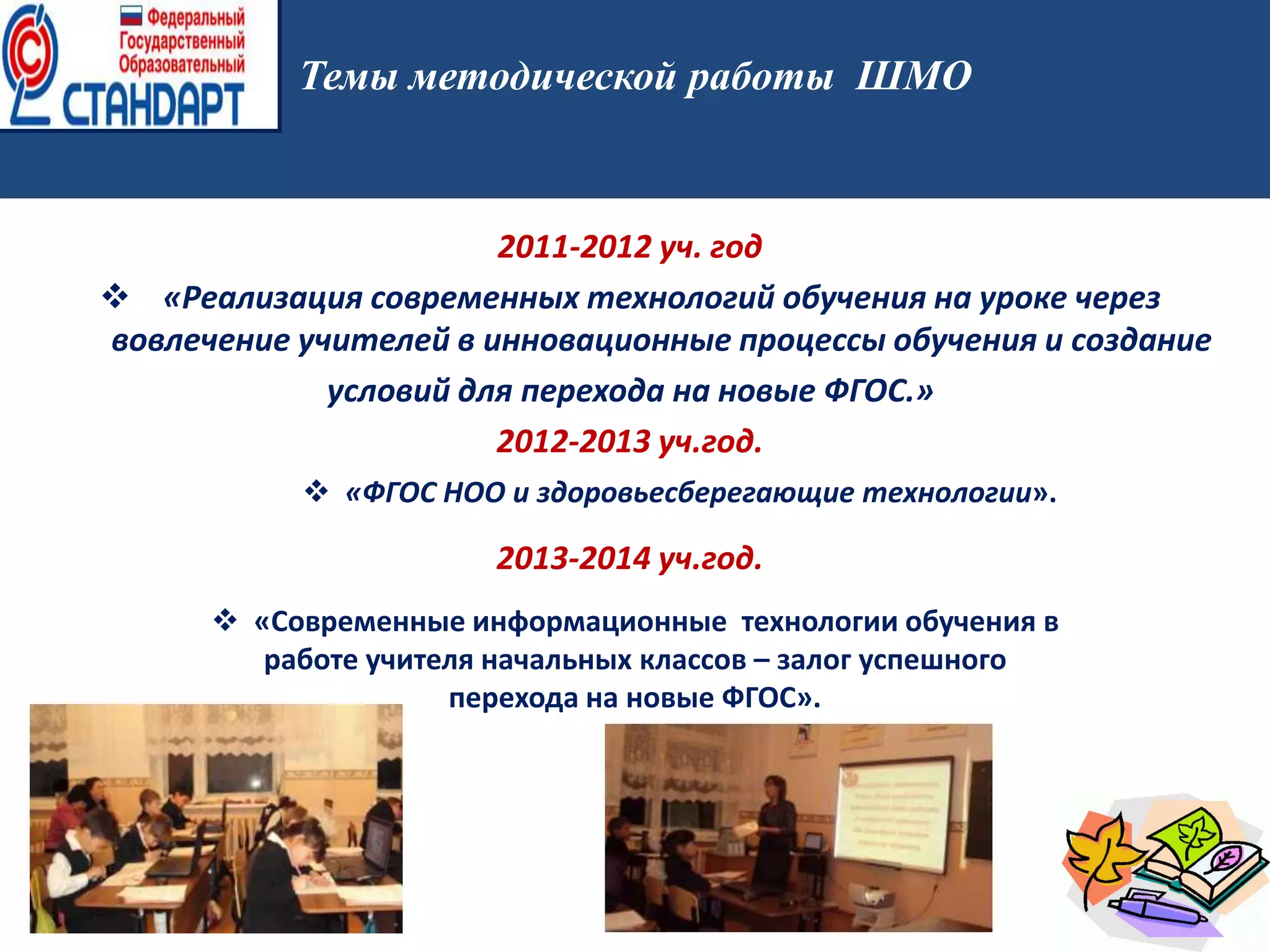 2011-2012 уч. год
 «Реализация современных технологий обучения на уроке через
вовлечение учителей в инновационные процессы обучения и создание
условий для перехода на новые ФГОС.»
2012-2013 уч.год.
2013-2014 уч.год.
Темы методической работы ШМО
 «ФГОС НОО и здоровьесберегающие технологии».
 «Современные информационные технологии обучения в
работе учителя начальных классов – залог успешного
перехода на новые ФГОС».
 