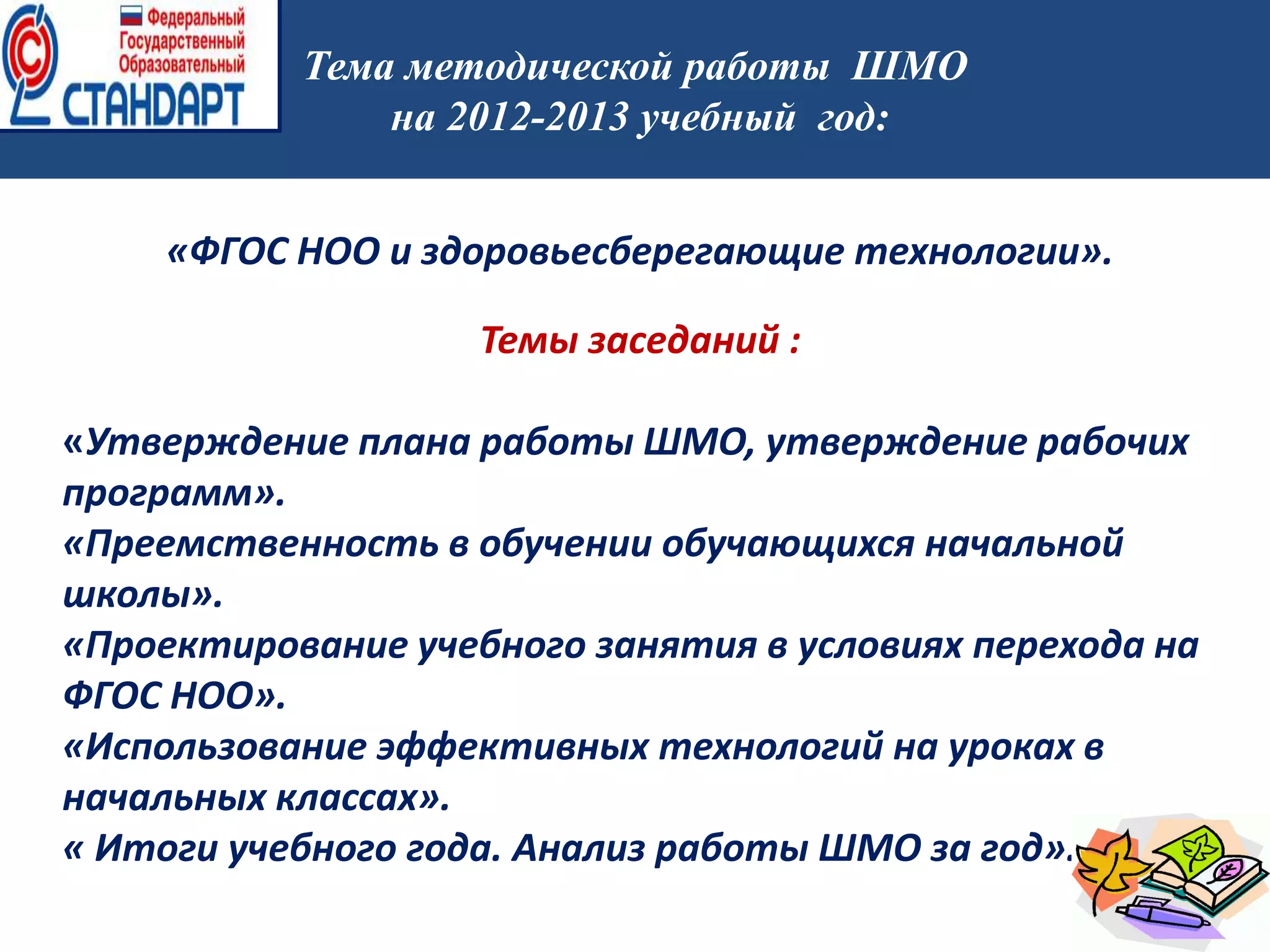 работы
работы
Тема методической работы ШМО
на 2012-2013 учебный год:
«ФГОС НОО и здоровьесберегающие технологии».
Темы заседаний :
«Утверждение плана работы ШМО, утверждение рабочих
программ».
«Преемственность в обучении обучающихся начальной
школы».
«Проектирование учебного занятия в условиях перехода на
ФГОС НОО».
«Использование эффективных технологий на уроках в
начальных классах».
« Итоги учебного года. Анализ работы ШМО за год».
 