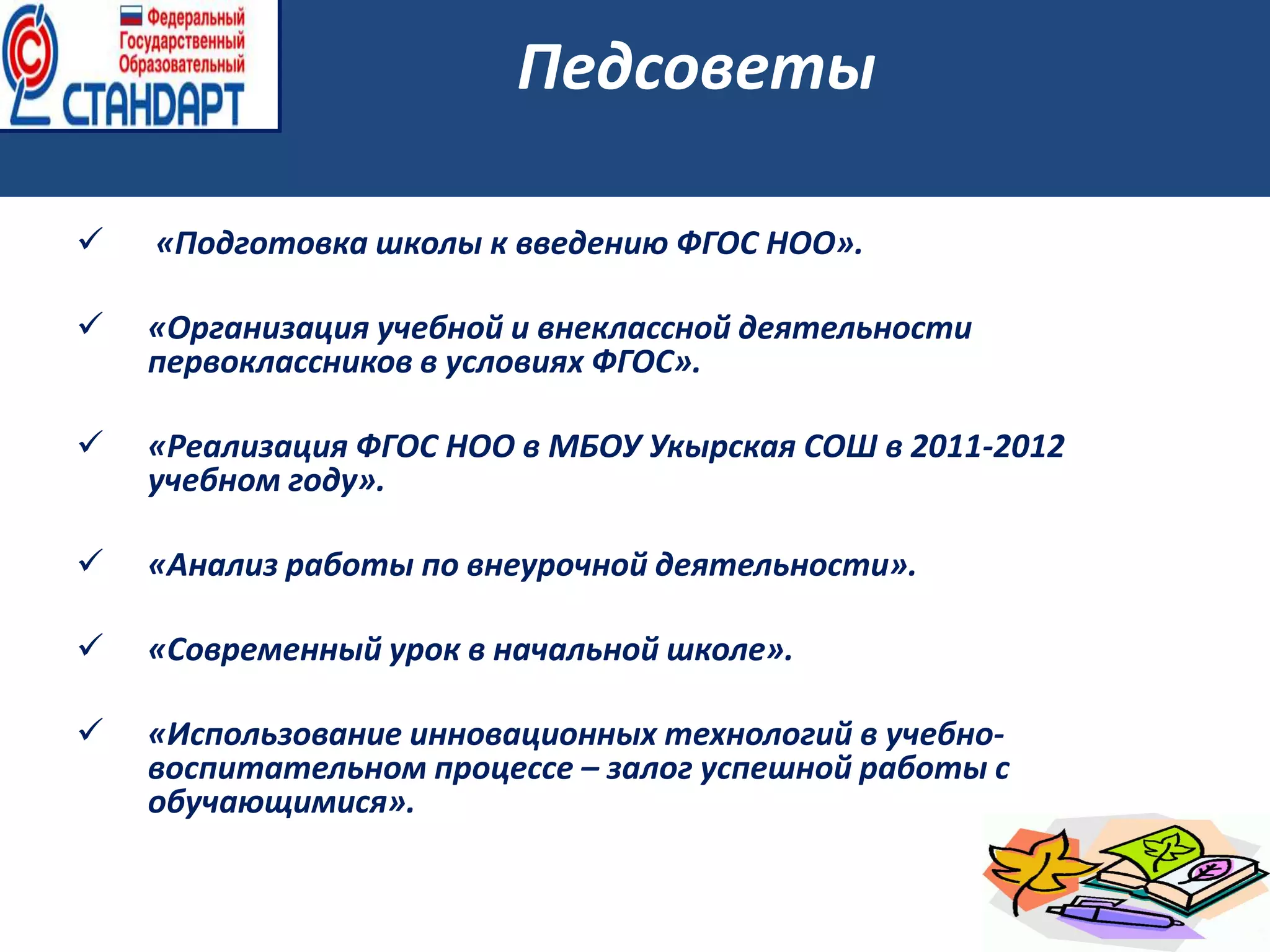  «Подготовка школы к введению ФГОС НОО».
 «Организация учебной и внеклассной деятельности
первоклассников в условиях ФГОС».
 «Реализация ФГОС НОО в МБОУ Укырская СОШ в 2011-2012
учебном году».
 «Анализ работы по внеурочной деятельности».
 «Современный урок в начальной школе».
 «Использование инновационных технологий в учебно-
воспитательном процессе – залог успешной работы с
обучающимися».
Педсоветы
 