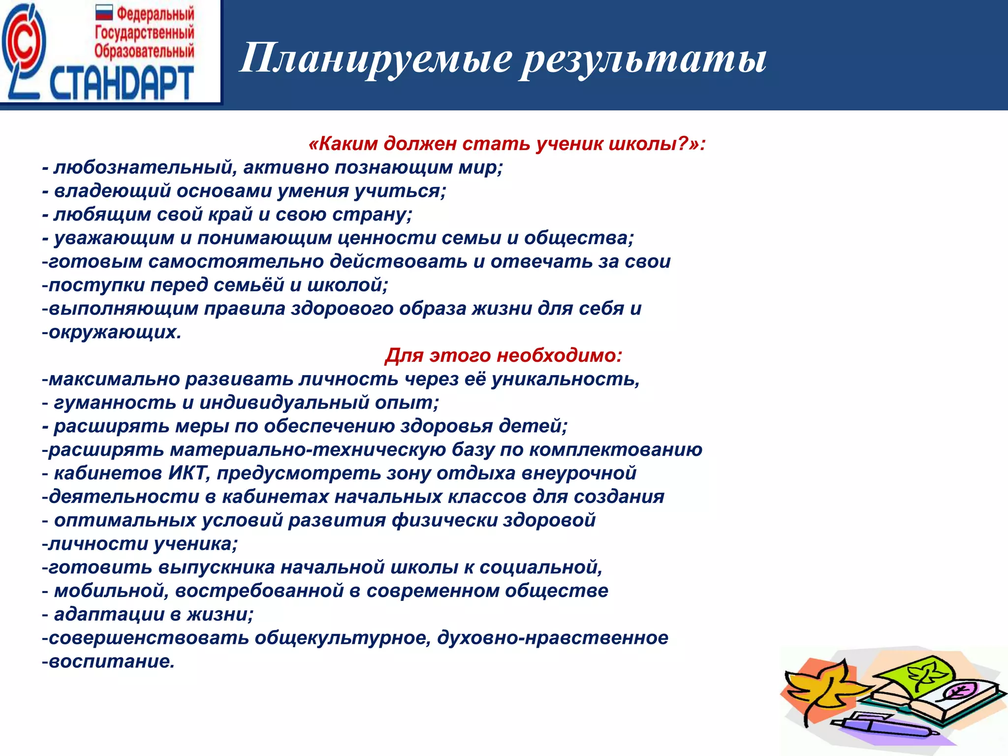 Планируемые результаты
«Каким должен стать ученик школы?»:
- любознательный, активно познающим мир;
- владеющий основами умения учиться;
- любящим свой край и свою страну;
- уважающим и понимающим ценности семьи и общества;
-готовым самостоятельно действовать и отвечать за свои
-поступки перед семьёй и школой;
-выполняющим правила здорового образа жизни для себя и
-окружающих.
Для этого необходимо:
-максимально развивать личность через её уникальность,
- гуманность и индивидуальный опыт;
- расширять меры по обеспечению здоровья детей;
-расширять материально-техническую базу по комплектованию
- кабинетов ИКТ, предусмотреть зону отдыха внеурочной
-деятельности в кабинетах начальных классов для создания
- оптимальных условий развития физически здоровой
-личности ученика;
-готовить выпускника начальной школы к социальной,
- мобильной, востребованной в современном обществе
- адаптации в жизни;
-совершенствовать общекультурное, духовно-нравственное
-воспитание.
 