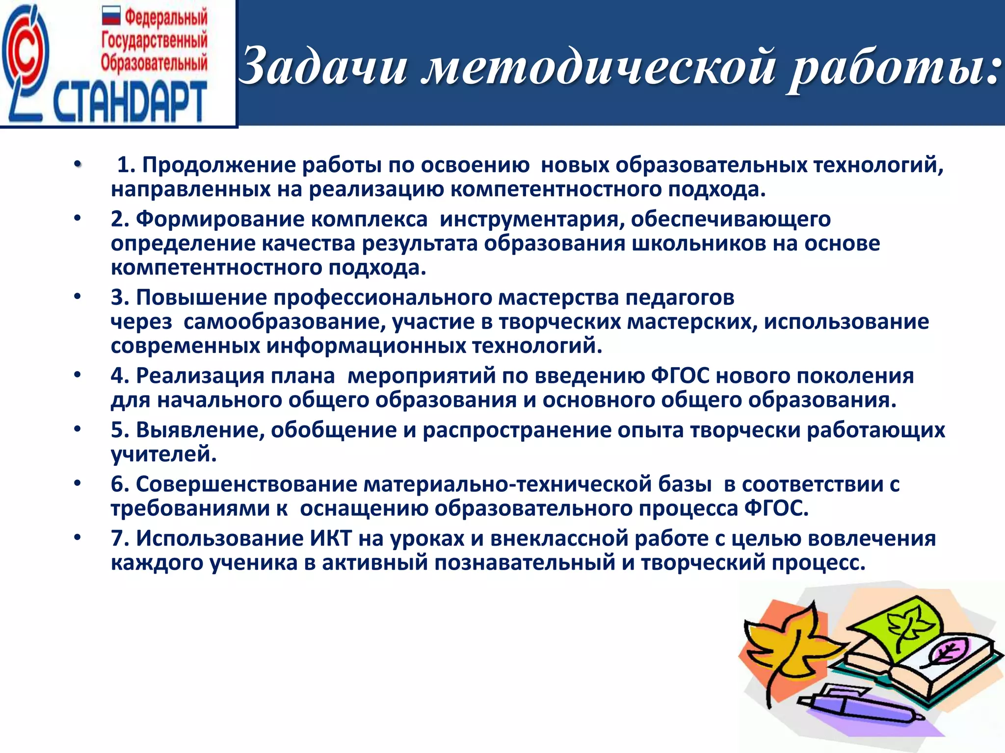 Задачи методической работы:
• 1. Продолжение работы по освоению новых образовательных технологий,
направленных на реализацию компетентностного подхода.
• 2. Формирование комплекса инструментария, обеспечивающего
определение качества результата образования школьников на основе
компетентностного подхода.
• 3. Повышение профессионального мастерства педагогов
через самообразование, участие в творческих мастерских, использование
современных информационных технологий.
• 4. Реализация плана мероприятий по введению ФГОС нового поколения
для начального общего образования и основного общего образования.
• 5. Выявление, обобщение и распространение опыта творчески работающих
учителей.
• 6. Совершенствование материально-технической базы в соответствии с
требованиями к оснащению образовательного процесса ФГОС.
• 7. Использование ИКТ на уроках и внеклассной работе с целью вовлечения
каждого ученика в активный познавательный и творческий процесс.
 