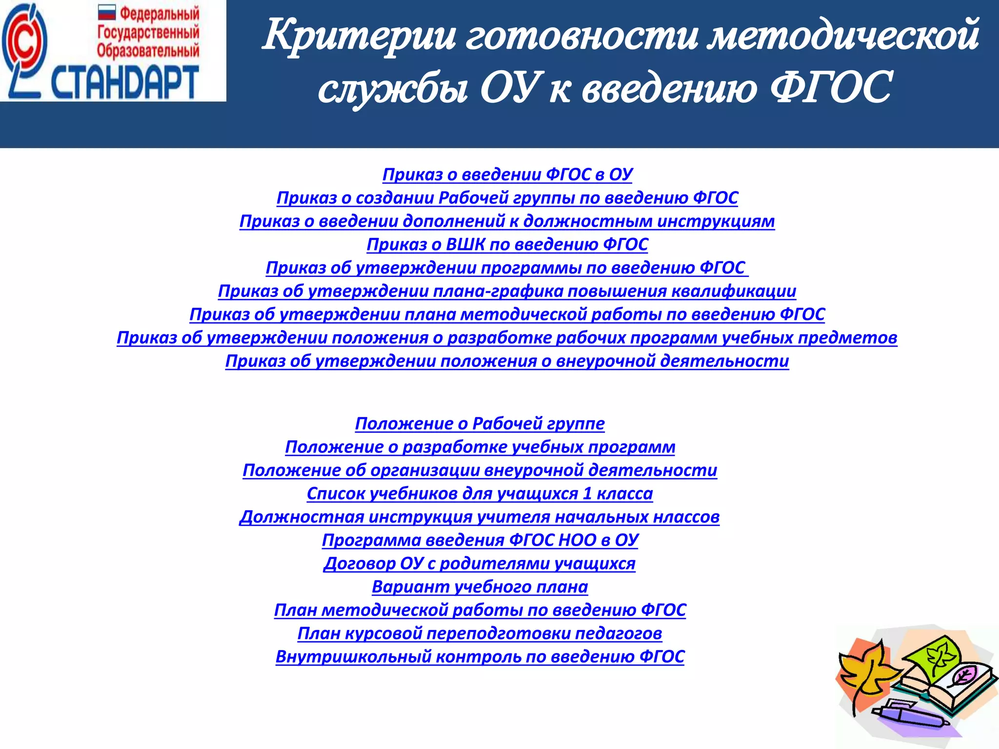 6
Приказ о введении ФГОС в ОУ
Приказ о создании Рабочей группы по введению ФГОС
Приказ о введении дополнений к должностным инструкциям
Приказ о ВШК по введению ФГОС
Приказ об утверждении программы по введению ФГОС
Приказ об утверждении плана-графика повышения квалификации
Приказ об утверждении плана методической работы по введению ФГОС
Приказ об утверждении положения о разработке рабочих программ учебных предметов
Приказ об утверждении положения о внеурочной деятельности
Положение о Рабочей группе
Положение о разработке учебных программ
Положение об организации внеурочной деятельности
Список учебников для учащихся 1 класса
Должностная инструкция учителя начальных нлассов
Программа введения ФГОС НОО в ОУ
Договор ОУ с родителями учащихся
Вариант учебного плана
План методической работы по введению ФГОС
План курсовой переподготовки педагогов
Внутришкольный контроль по введению ФГОС
 