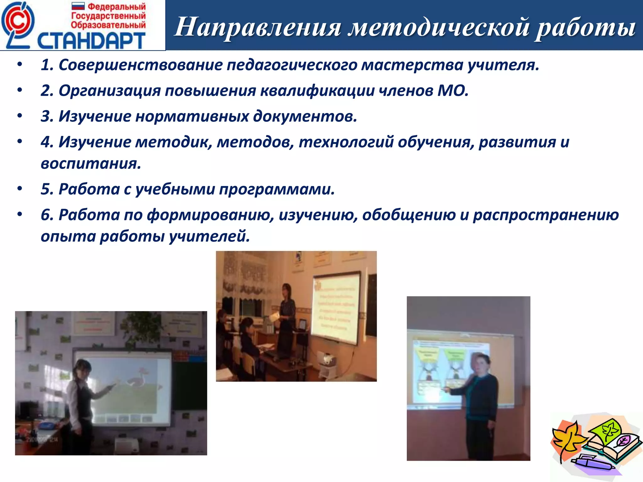 • 1. Совершенствование педагогического мастерства учителя.
• 2. Организация повышения квалификации членов МО.
• 3. Изучение нормативных документов.
• 4. Изучение методик, методов, технологий обучения, развития и
воспитания.
• 5. Работа с учебными программами.
• 6. Работа по формированию, изучению, обобщению и распространению
опыта работы учителей.
Направления методической работы
 