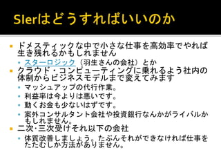  ドメスティックな中で小さな仕事を高効率でやれば
生き残れるかもしれません
 スターロジック（羽生さんの会社）とか
 クラウド・コンピューティングに乗れるよう社内の
体制からビジネスモデルまで変えてみます
 マッシュアップの代行作業。
 利益率は今よりは悪いです。
 動くお金も少ないはずです。
 案外コンサルタント会社や投資銀行なんかがライバルか
もしれません。
 二次･三次受けそれ以下の会社
 体質改善しましょう。たぶんそれができなければ仕事を
たたむしか方法がありません。
 